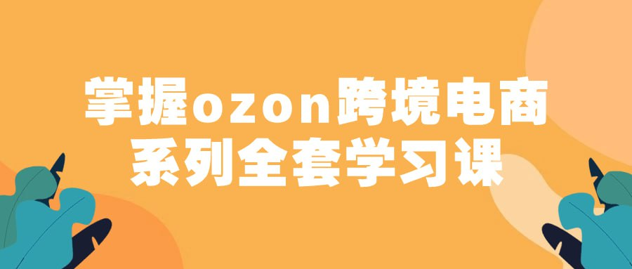 掌握ozon跨境电商系列全套学习课-天涯网